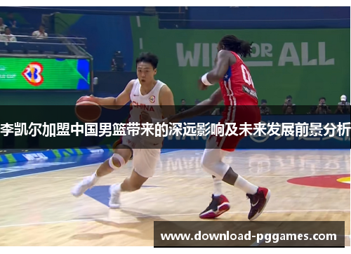 李凯尔加盟中国男篮带来的深远影响及未来发展前景分析 李凯尔加盟中国男篮带来的深远影响及未来发展前景分析