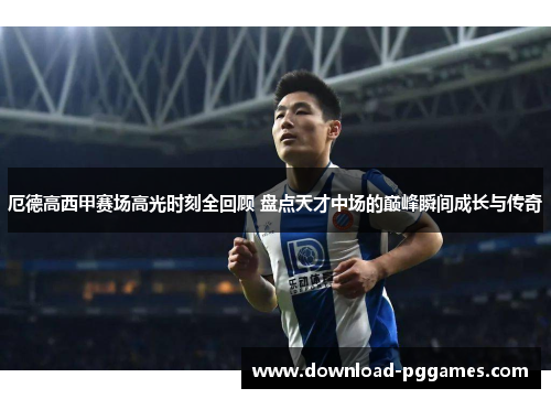厄德高西甲赛场高光时刻全回顾 盘点天才中场的巅峰瞬间成长与传奇