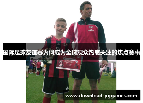 国际足球友谊赛为何成为全球观众热衷关注的焦点赛事 国际足球友谊赛为何成为全球观众热衷关注的焦点赛事