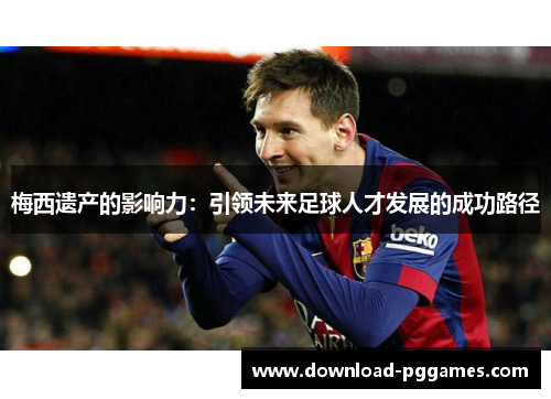 梅西遗产的影响力:引领未来足球人才发展的成功路径 梅西遗产的影响力:引领未来足球人才发展的成功路径