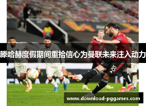 滕哈赫度假期间重拾信心为曼联未来注入动力