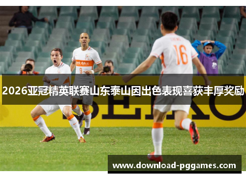 2026亚冠精英联赛山东泰山因出色表现喜获丰厚奖励 2026亚冠精英联赛山东泰山因出色表现喜获丰厚奖励