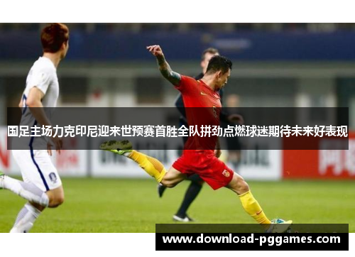 国足主场力克印尼迎来世预赛首胜全队拼劲点燃球迷期待未来好表现 国足主场力克印尼迎来世预赛首胜全队拼劲点燃球迷期待未来好表现