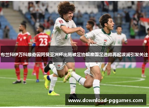 布兰科伊万科维奇因阿曼亚洲杯出局被足协解雇国足选帅再起波澜引发关注 布兰科伊万科维奇因阿曼亚洲杯出局被足协解雇国足选帅再起波澜引发关注