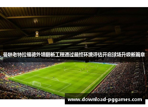 曼联老特拉福德外墙翻新工程通过最终环境评估开启球场升级新篇章 曼联老特拉福德外墙翻新工程通过最终环境评估开启球场升级新篇章