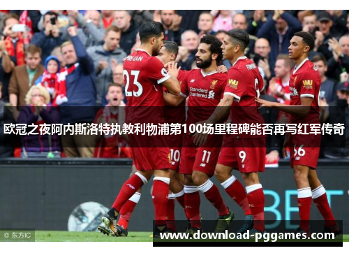 欧冠之夜阿内斯洛特执教利物浦第100场里程碑能否再写红军传奇 欧冠之夜阿内斯洛特执教利物浦第100场里程碑能否再写红军传奇