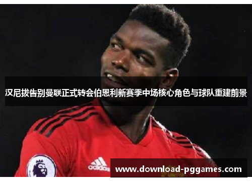 汉尼拔告别曼联正式转会伯恩利新赛季中场核心角色与球队重建前景 汉尼拔告别曼联正式转会伯恩利新赛季中场核心角色与球队重建前景