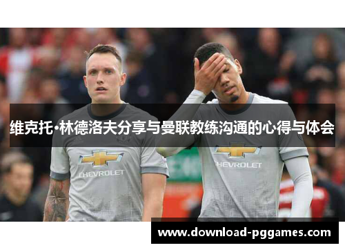 维克托·林德洛夫分享与曼联教练沟通的心得与体会