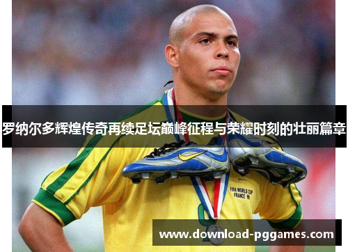 罗纳尔多辉煌传奇再续足坛巅峰征程与荣耀时刻的壮丽篇章 罗纳尔多辉煌传奇再续足坛巅峰征程与荣耀时刻的壮丽篇章