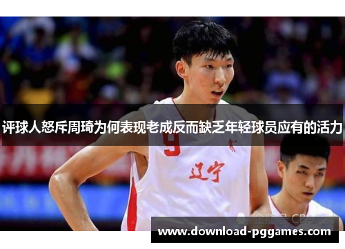 评球人怒斥周琦为何表现老成反而缺乏年轻球员应有的活力