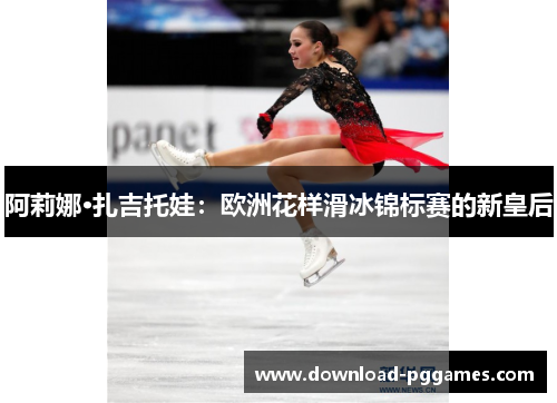 阿莉娜·扎吉托娃：欧洲花样滑冰锦标赛的新皇后