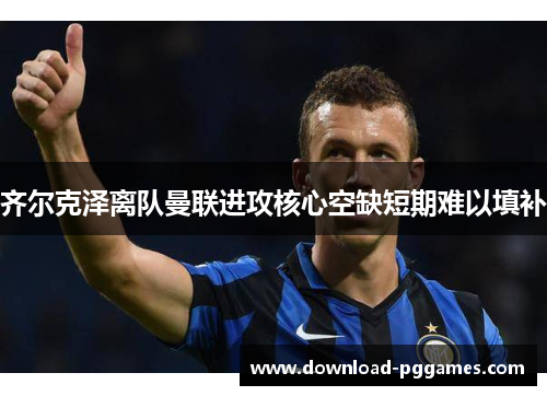 齐尔克泽离队曼联进攻核心空缺短期难以填补 齐尔克泽离队曼联进攻核心空缺短期难以填补