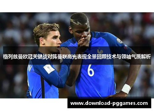 格列兹曼欧冠关键战对阵曼联高光表现全景回顾技术与领袖气质解析