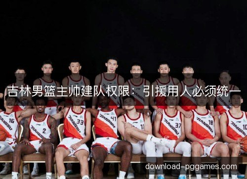 吉林男篮主帅建队权限：引援用人必须统一